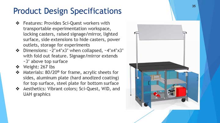 Product Design Specifications. Features: Provides Sci-Quest workers with transportable experimentation workspace, locking casters, raised signage/mirror, lighted surface, side extensions to hide casters, power outlets, storage for experiments. Dimensions: 2'x4'x3' when collapsed, 4'x4'x3' with fold out feature. Signage/mirror extends 3' above top surface. Weight: 267 lbs. Materials: 80/20® for frame, acrylic sheets for sides, aluminum plate (hard anodized coating) for top surface, steel plate for bottom surface. Aesthetics: Vibrant colors; Sci-Quest, WID, and UAH graphics.